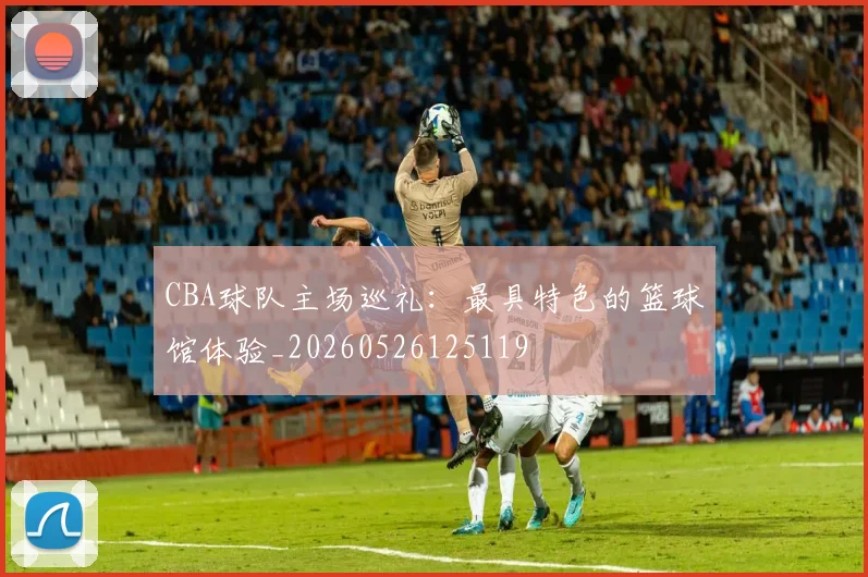 CBA球队主场巡礼:最具特色的篮球馆体验_20260526125119